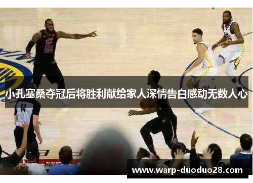 小孔塞桑夺冠后将胜利献给家人深情告白感动无数人心