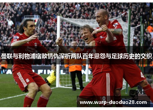 曼联与利物浦宿敌情仇深析两队百年恩怨与足球历史的交织 曼联与利物浦宿敌情仇深析两队百年恩怨与足球历史的交织