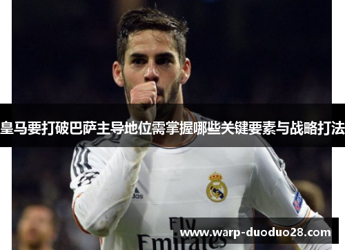 皇马要打破巴萨主导地位需掌握哪些关键要素与战略打法