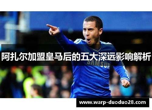 阿扎尔加盟皇马后的五大深远影响解析 阿扎尔加盟皇马后的五大深远影响解析