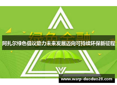 阿扎尔绿色倡议助力未来发展迈向可持续环保新征程 阿扎尔绿色倡议助力未来发展迈向可持续环保新征程