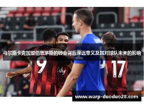 马尔斯卡克加盟伯恩茅斯的转会背后深远意义及其对球队未来的影响 马尔斯卡克加盟伯恩茅斯的转会背后深远意义及其对球队未来的影响